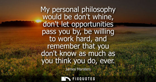 Small: My personal philosophy would be dont whine, dont let opportunities pass you by, be willing to work hard