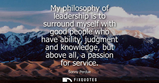 Small: My philosophy of leadership is to surround myself with good people who have ability, judgment and knowledge, b