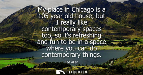 Small: My place in Chicago is a 105 year old house, but I really like contemporary spaces too, so its refreshing and 