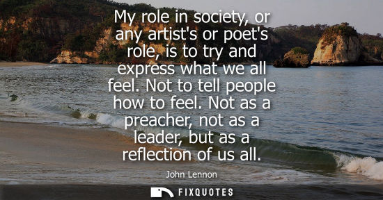 Small: My role in society, or any artists or poets role, is to try and express what we all feel. Not to tell p