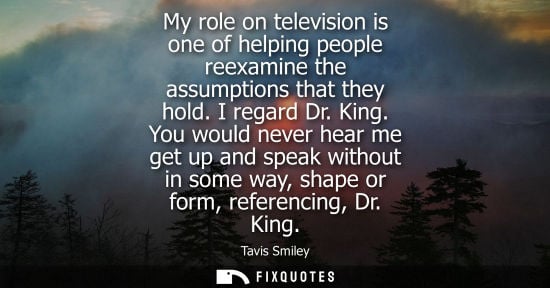 Small: My role on television is one of helping people reexamine the assumptions that they hold. I regard Dr. K