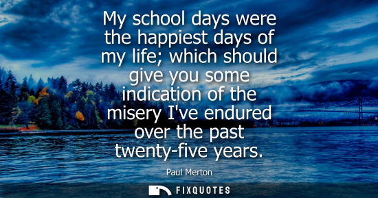 Small: My school days were the happiest days of my life which should give you some indication of the misery Iv