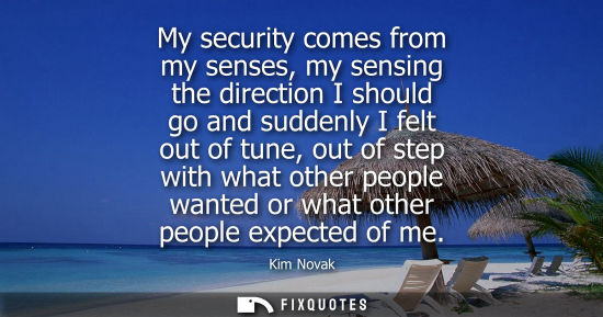 Small: My security comes from my senses, my sensing the direction I should go and suddenly I felt out of tune, out of