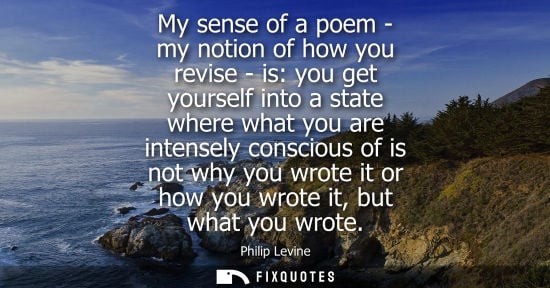 Small: My sense of a poem - my notion of how you revise - is: you get yourself into a state where what you are