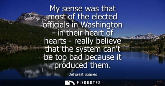 Small: My sense was that most of the elected officials in Washington - in their heart of hearts - really belie