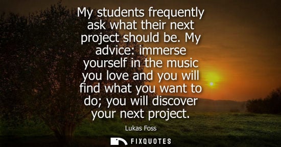 Small: My students frequently ask what their next project should be. My advice: immerse yourself in the music 