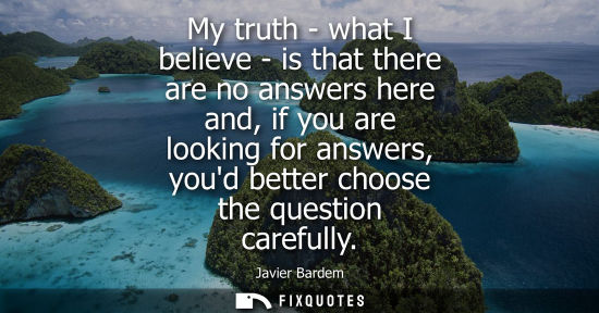 Small: My truth - what I believe - is that there are no answers here and, if you are looking for answers, youd