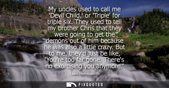 Small: My uncles used to call me Devil Child, or Triple for triple six. They used to tell my brother Chris that they 