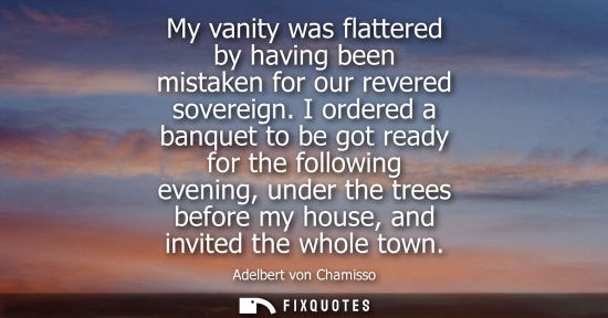 Small: My vanity was flattered by having been mistaken for our revered sovereign. I ordered a banquet to be go
