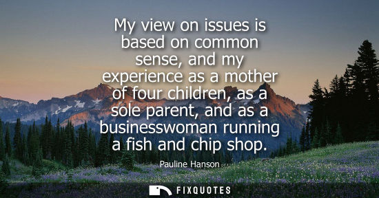 Small: My view on issues is based on common sense, and my experience as a mother of four children, as a sole p