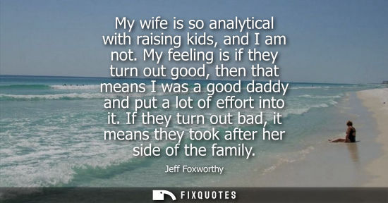 Small: My wife is so analytical with raising kids, and I am not. My feeling is if they turn out good, then tha