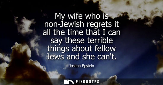 Small: My wife who is non-Jewish regrets it all the time that I can say these terrible things about fellow Jew