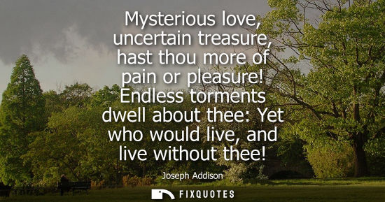 Small: Mysterious love, uncertain treasure, hast thou more of pain or pleasure! Endless torments dwell about thee: Ye
