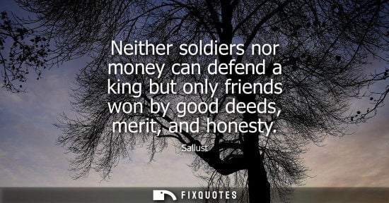 Small: Neither soldiers nor money can defend a king but only friends won by good deeds, merit, and honesty - Sallust