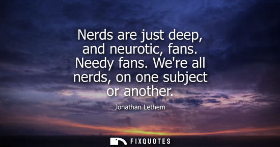 Small: Nerds are just deep, and neurotic, fans. Needy fans. Were all nerds, on one subject or another