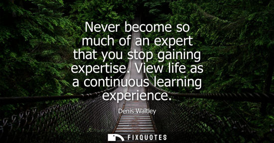 Small: Never become so much of an expert that you stop gaining expertise. View life as a continuous learning e