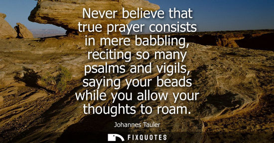 Small: Never believe that true prayer consists in mere babbling, reciting so many psalms and vigils, saying yo