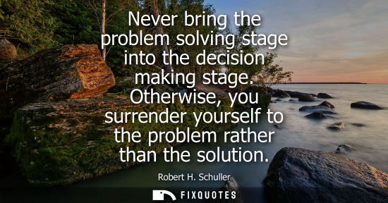 Small: Never bring the problem solving stage into the decision making stage. Otherwise, you surrender yourself