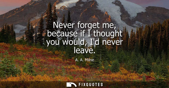 Small: Never forget me, because if I thought you would, Id never leave