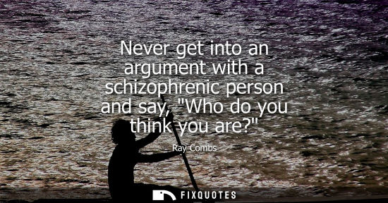 Small: Never get into an argument with a schizophrenic person and say, Who do you think you are?