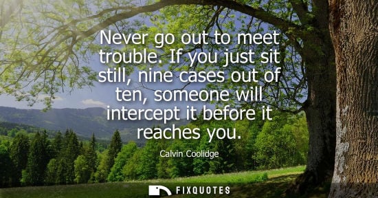 Small: Never go out to meet trouble. If you just sit still, nine cases out of ten, someone will intercept it b