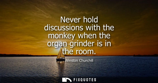 Small: Never hold discussions with the monkey when the organ grinder is in the room