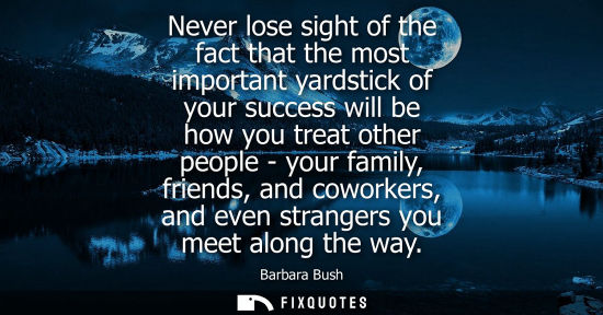 Small: Never lose sight of the fact that the most important yardstick of your success will be how you treat ot