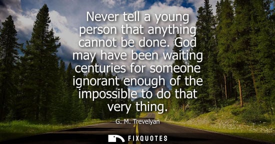 Small: Never tell a young person that anything cannot be done. God may have been waiting centuries for someone ignora