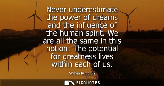 Small: Never underestimate the power of dreams and the influence of the human spirit. We are all the same in t