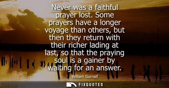 Small: Never was a faithful prayer lost. Some prayers have a longer voyage than others, but then they return with the
