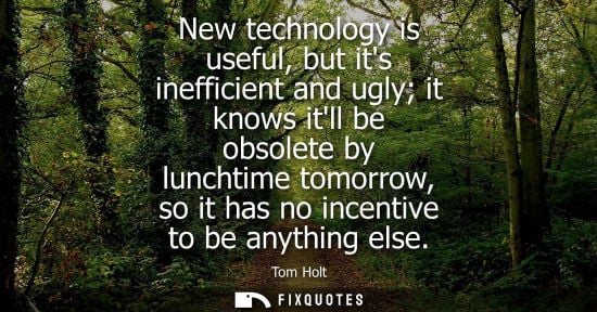 Small: New technology is useful, but its inefficient and ugly it knows itll be obsolete by lunchtime tomorrow, so it 