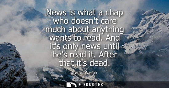Small: News is what a chap who doesnt care much about anything wants to read. And its only news until hes read