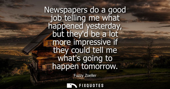Small: Newspapers do a good job telling me what happened yesterday, but theyd be a lot more impressive if they