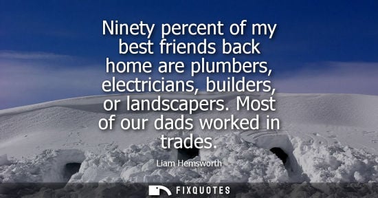 Small: Ninety percent of my best friends back home are plumbers, electricians, builders, or landscapers. Most of our 