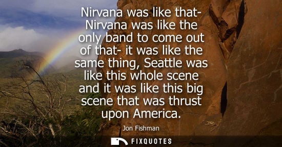 Small: Nirvana was like that- Nirvana was like the only band to come out of that- it was like the same thing, Seattle