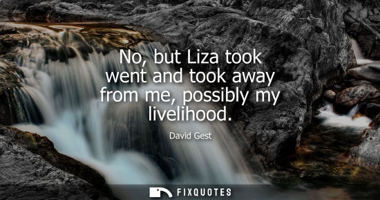 Small: No, but Liza took went and took away from me, possibly my livelihood