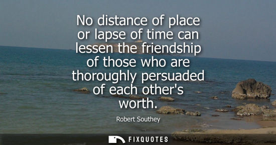 Small: No distance of place or lapse of time can lessen the friendship of those who are thoroughly persuaded o