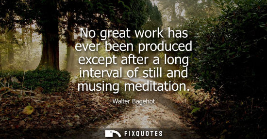 Small: No great work has ever been produced except after a long interval of still and musing meditation