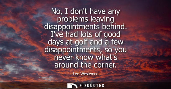 Small: No, I dont have any problems leaving disappointments behind. Ive had lots of good days at golf and a fe