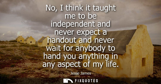 Small: No, I think it taught me to be independent and never expect a handout and never wait for anybody to han