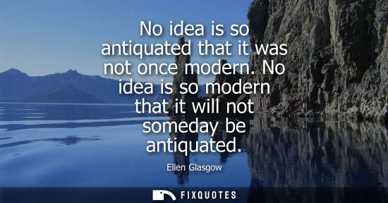 Small: No idea is so antiquated that it was not once modern. No idea is so modern that it will not someday be 