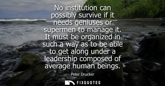 Small: No institution can possibly survive if it needs geniuses or supermen to manage it. It must be organized