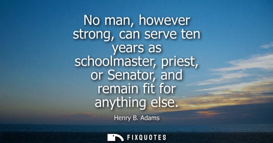 Small: No man, however strong, can serve ten years as schoolmaster, priest, or Senator, and remain fit for anything e