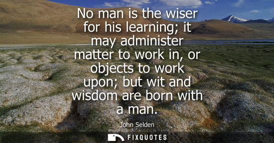 Small: No man is the wiser for his learning it may administer matter to work in, or objects to work upon but w