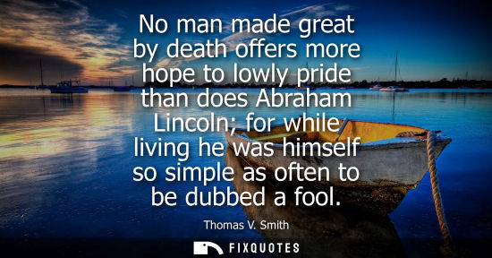 Small: No man made great by death offers more hope to lowly pride than does Abraham Lincoln for while living h