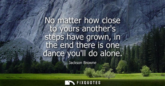 Small: No matter how close to yours anothers steps have grown, in the end there is one dance youll do alone