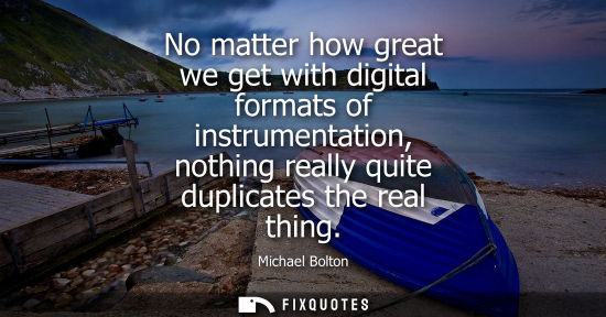 Small: No matter how great we get with digital formats of instrumentation, nothing really quite duplicates the