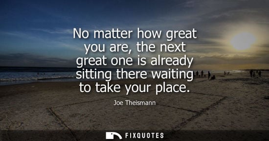 Small: No matter how great you are, the next great one is already sitting there waiting to take your place