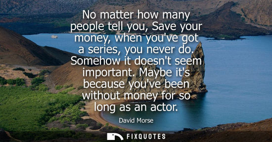 Small: No matter how many people tell you, Save your money, when youve got a series, you never do. Somehow it 