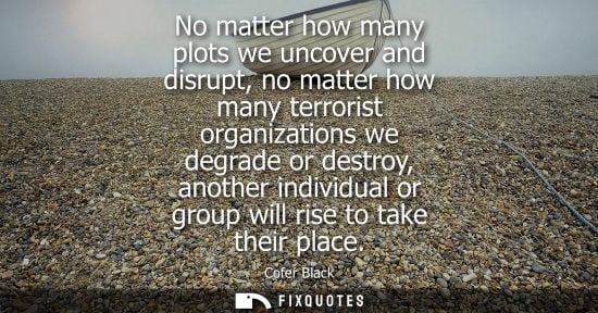 Small: No matter how many plots we uncover and disrupt, no matter how many terrorist organizations we degrade 